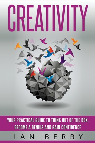 Creativity Your Practical Guide To Think Out Of The Box, Become a Genius And Gain Confidence