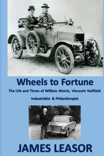 Wheels to Fortune A Brief Account of the Life and Times of WILLIAM MORRIS, VISCOUNT NUFFIELD INDUSTRIALIST and PHILANTHROPIST