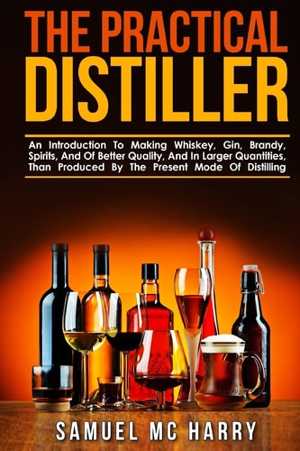 The Practical Distiller An Introduction To Making Whiskey, Gin, Brandy, Spirits, And Of Better Quality, And In Larger Quantities, Than Produced By The Present Mode Of Distilling.