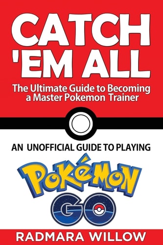 Catch Em All - The Ultimate Guide to Becoming a Master Pokemon Trainer An Unofficial Guide to Playing Pokemon Go