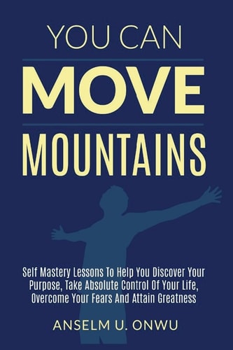 You Can Move Mountains Self Mastery Lessons to Help You Discover Your Purpose, Take Absolute Control of Your Life, Overcome Your Fears And Attain Greatness.