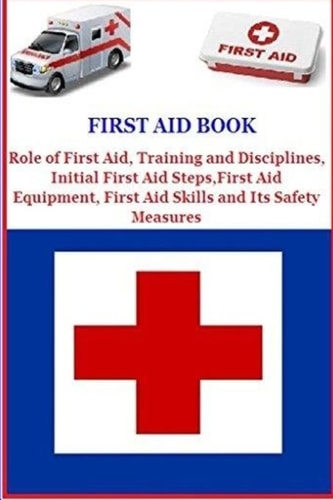 First Aid Book Role of First Aid, Training and Disciplines, Initial First Aid Steps, First Aid Equipment, First Aid Skills and Its Safety Measures