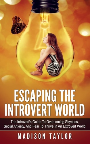 Escaping The Introvert World The Introvert's Guide To Overcoming Shyness, Social Anxiety, And Fear To Thrive In An Extrovert World