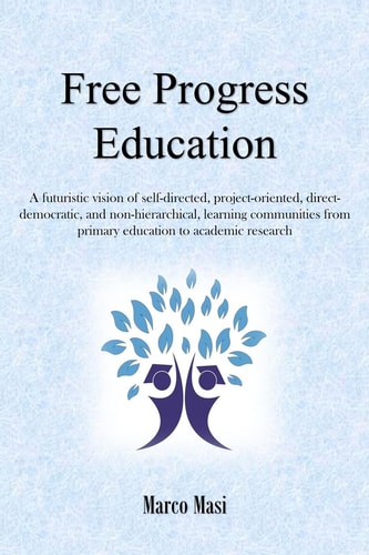 Free Progress Education A Futuristic Vision of Self-Directed, Project-oriented, Direct-democratic, and Non-hierarchical, Learning Communities from Primary Education to Academic Research