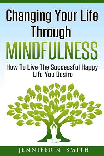 Changing Your Life Through Mindfulness How To Live The Successful Happy Life You Desire