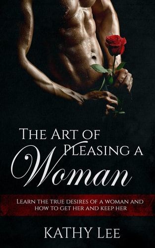 The Art of Pleasing a Woman Learn the True Desires of a Woman and How to Get Her and Keep Her
