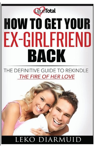 How to Get Your Ex Girlfriend Back The Definitive Guide to Rekindle the Fire of Her Love