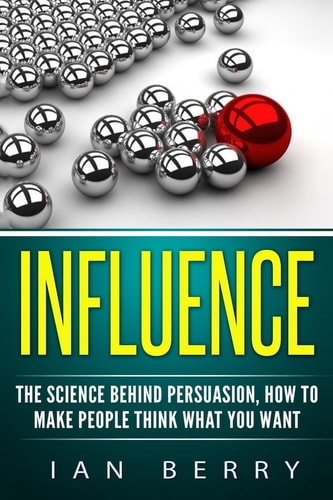 Influence The Science Behind Persuasion: How To Make People Think What You Want