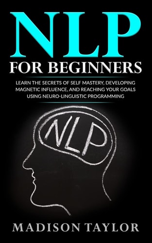NLP For Beginners Learn The Secrets Of Self Mastery, Developing Magnetic Influence And Reaching Your Goals Using Neuro-Linguistic Programming