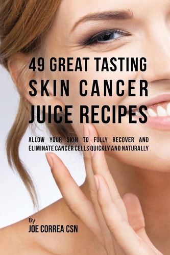 49 Great Tasting Skin Cancer Juice Recipes Allow Your Skin to Fully Recover and Eliminate Cancer Cells Quickly and Naturally
