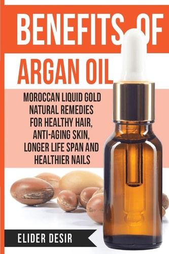 Benefits Of Argan Oil : Moroccan Liquid Gold Natural Remedies for Healthy Hair, Anti-Aging Skin, Longer LIfe Span and Healthier Nails