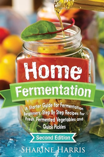 Home Fermentation A Starter Guide for Fermentation Beginners: Step By Step Recipes for Fresh, Fermented Vegetables and Quick Pickles