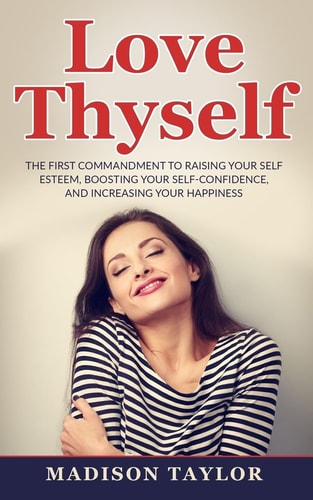 Love Thyself The First Commandment To Raising Your Self Esteem, Boosting Your Self-Confidence, And Increasing Your Happiness