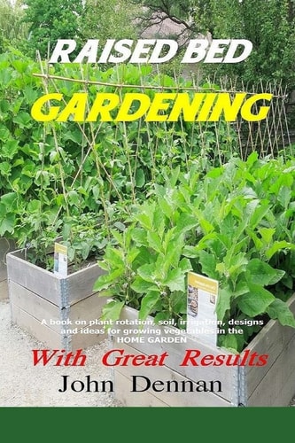 Raised Bed Gardening with Great Results A Book on Plant Rotation, Soil, Irrigation, Designs, Ideas and for Growing Vegetables in the Home Garden