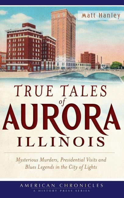 True Tales of Aurora, Illinois: Mysterious Murders, Presidential Visits and Blues Legends in the City of Lights