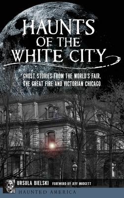 Haunts of the White City: Ghost Stories from the Worlds Fair, the Great Fire and Victorian Chicago