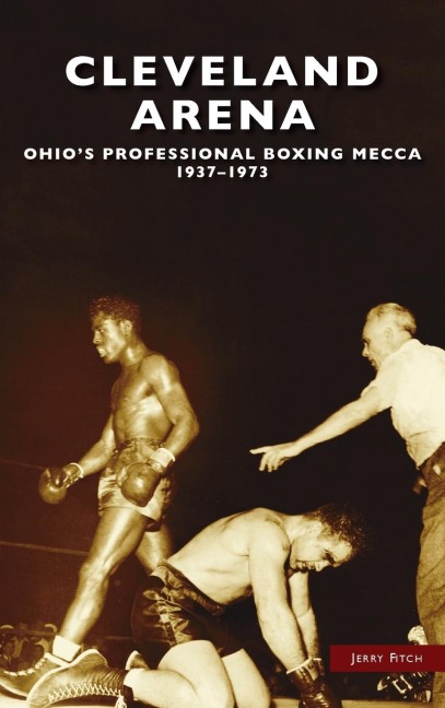 Cleveland Arena: Ohios Professional Boxing Mecca, 1937-1973