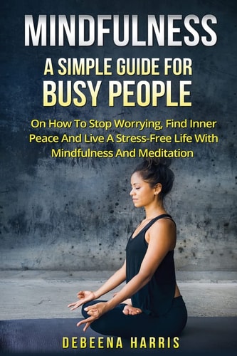 Mindfulness A Simple Guide For Busy People On How To Stop Worrying, Find Inner Peace And Live A Stress Free Life With Mindfulness And Meditation