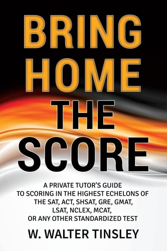 Bring Home the Score A Private Tutor's Guide to Scoring in the Highest Echelons of the SAT, ACT, SHSAT, GRE, GMAT, LSAT, NCLEX, MCAT, Or Any Other Standardized Test