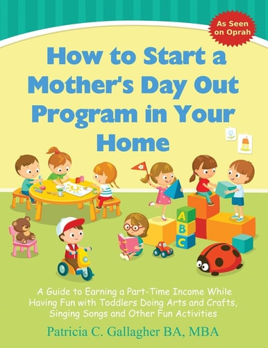 How to Start a Mother's Day Out Program in Your Home A Guide to Earning a Part-Time Income While Having Fun with Toddlers Doing Arts and Crafts, Singing Songs and Other Fun Activities