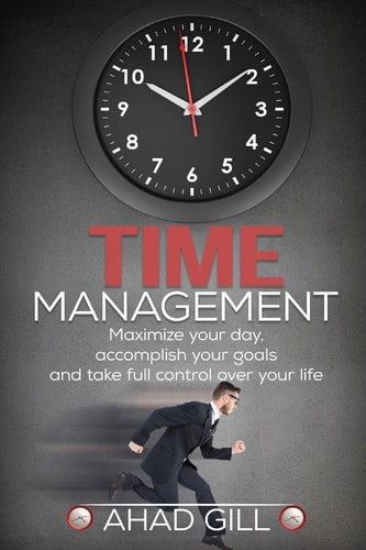 Time Management Maximize Your Day, Accomplish Your Goals And Take Full Control Over Your Life