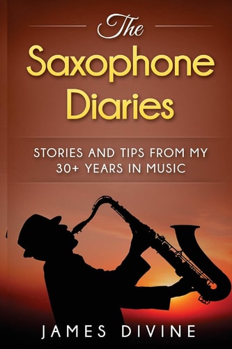 The Saxophone Diaries Stories and Tips from My 30+ Years in Music