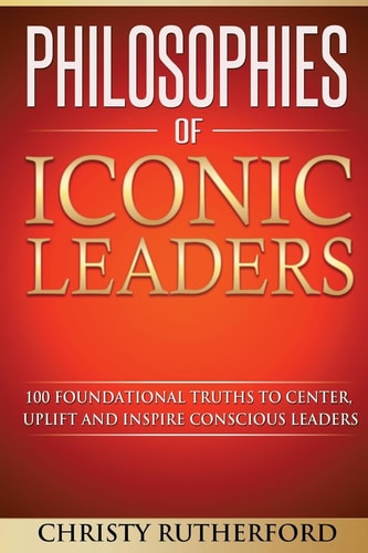 Philosophies of Iconic Leaders 100 Foundational Truths to Center, Uplift and Inspire Conscious Leaders