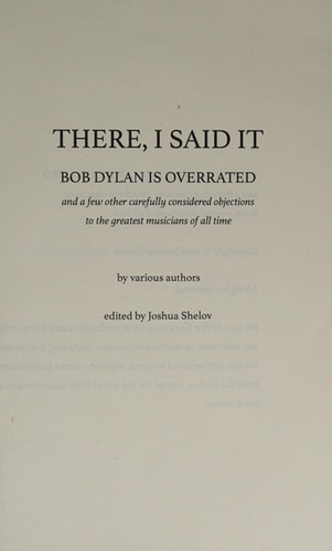 There, I Said It: Bob Dylan Is Overrated And a Few Other Carefully Considered Objections to the Greatest Musicians of All Time