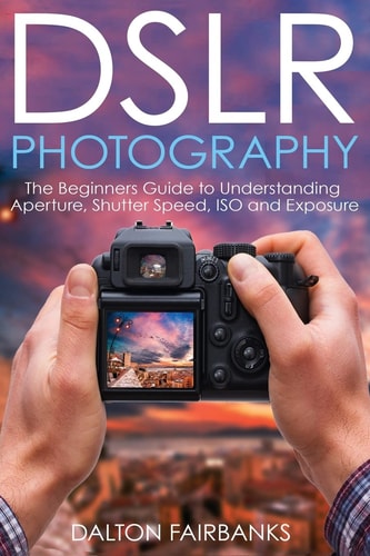 DSLR Photography The Beginners Guide to Understanding Aperture, Shutter Speed, ISO and Exposure