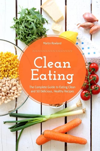 Clean Eating The Complete Guide to Eating Clean and 50 Delicious, Healthy Recipes
