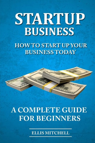 Start Up Business How To Start Up Your Business Today, A Complete Guide For Beg