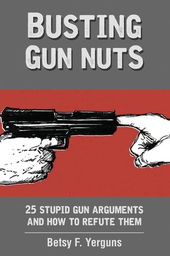 Busting Gun Nuts 25 Stupid Gun Arguments and How to Refute Them