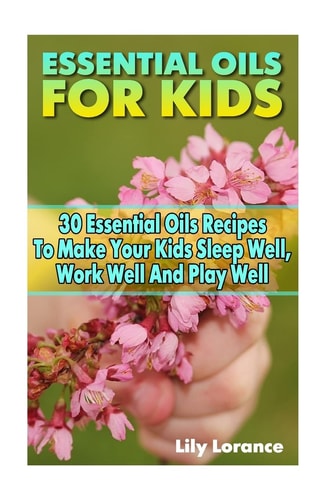 Essential Oils For Kids 30 Essential Oils Recipes To Make Your Kids Sleep Well, Work Well And Play Well