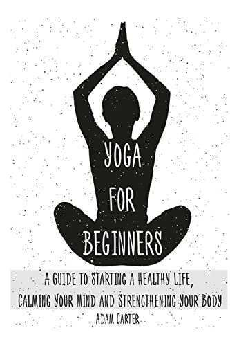 Yoga for Beginners A Guide to Starting a Healthy Life, Calming Your Mind, and Strengthening Your Body