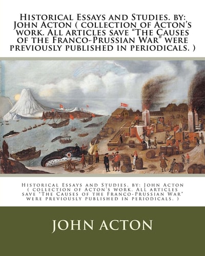 Historical Essays and Studies. by John Acton ( Collection of Acton's Work. All Articles Save "The Causes of the Franco-Prussian War" Were Previously Published in Periodicals. )