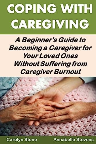 Coping With Caregiving A Beginner's Guide to Becoming a Caregiver for Your Loved Ones Without Suffering from Caregiver Burnout