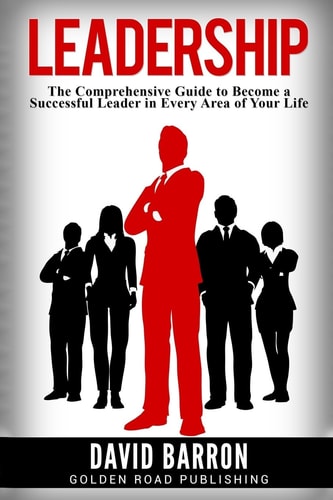 Leadership The Comprehensive Guide to Become a Successful Leader in Every Area of Your Life