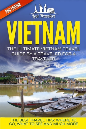 Vietnam The Ultimate Vietnam Travel Guide By A Traveler For A Traveler: The Best Travel Tips; Where To Go, What To See And Much More