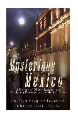 Mysterious Mexico A History of Ghosts, Legends, and Perplexing Places Across the Mexican States