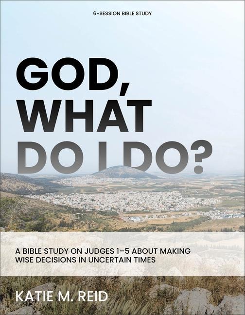 God, What Do I Do?: A Bible Study on Judges 1-5 about Making Wise Decisions in Uncertain Times
