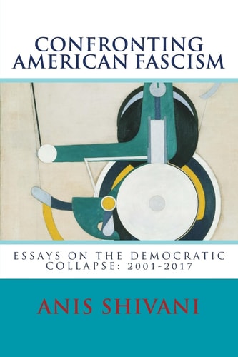 Confronting American Fascism Essays on the Collapse of the Democratic Order: 2001-2017
