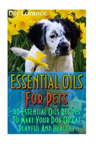 Essential Oils For Pets 40 Essential Oils Recipes To Make Your Dog Or Cat Playful And Healthy: (Essential Oils For Dogs, Essential Oils For Cats)