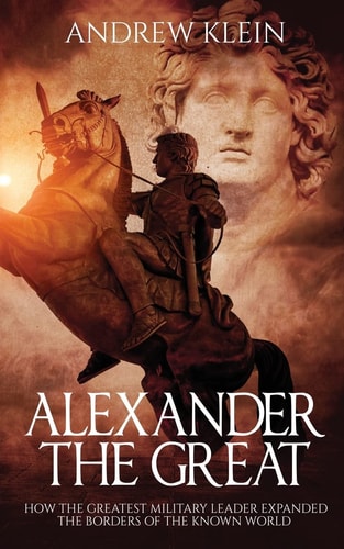 Alexander The Great How the Greatest Military Leader Expanded the Borders of the Known World
