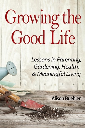 Growing the Good Life Lessons in Parenting, Gardening, Health, and Meaningful Living