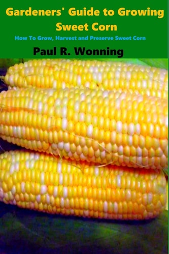 Gardeners' Guide to Growing Sweet Corn How To Grow, Harvest and Preserve Sweet Corn