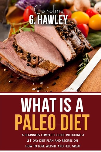 What Is a Paleo Diet? A Beginners Complete Guide Including a 21 Day Diet Plan and Recipes on How to Lose Weight and Feel Great