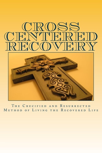 Cross Centered Recovery A Collection of Writings from the Crucified and Resurrected Method of Living the Recovered Life