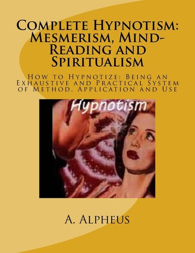 Complete Hypnotism: Mesmerism, Mind-Reading and Spiritualism How to Hypnotize: Being an Exhaustive and Practical System of Method, Application and Use