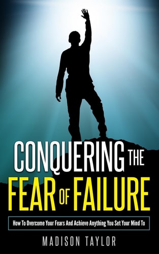 Conquering The Fear Of Failure How To Overcome Your Fears And Achieve Anything You Set Your Mind To