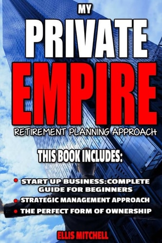 My Private Empire Retirement Planning Approach: This Book Includes: Start Up Business: Complete Guide For Beginners, Strategic Management Approach, The Perfect Form Of Ownership